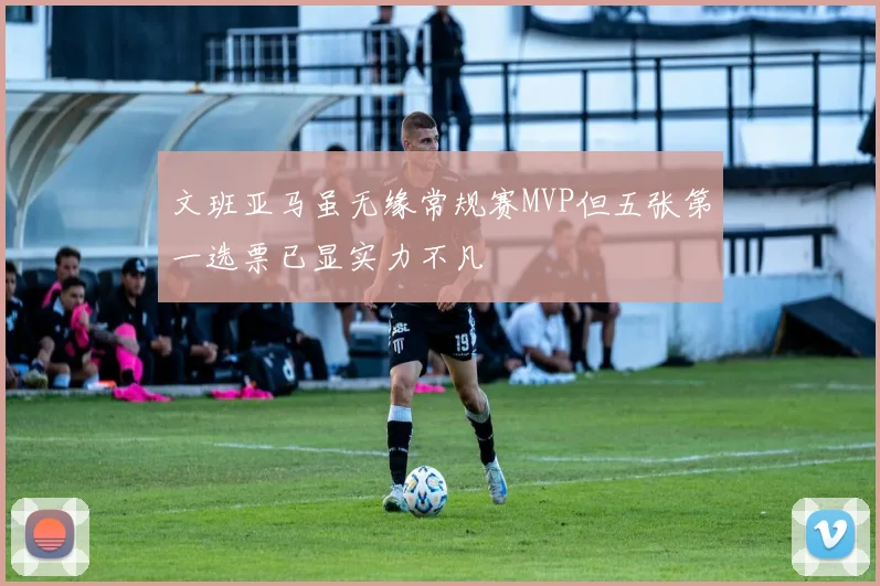 文班亚马虽无缘常规赛MVP但五张第一选票已显实力不凡