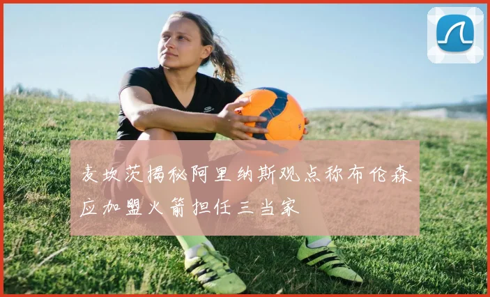 麦坎茨揭秘阿里纳斯观点称布伦森应加盟火箭担任三当家