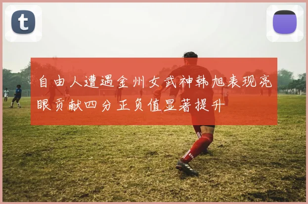 自由人遭遇金州女武神韩旭表现亮眼贡献四分正负值显著提升