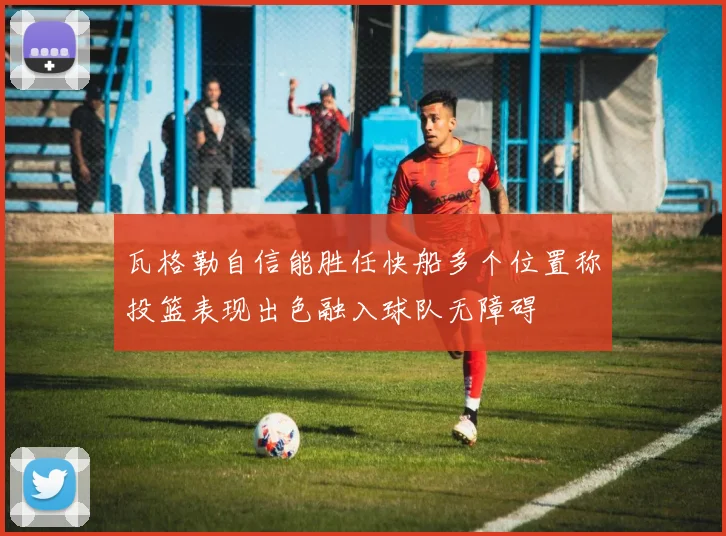 瓦格勒自信能胜任快船多个位置称投篮表现出色融入球队无障碍