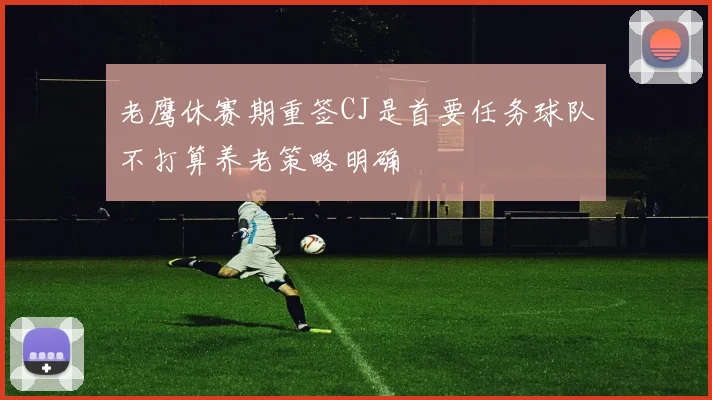 老鹰休赛期重签CJ是首要任务球队不打算养老策略明确