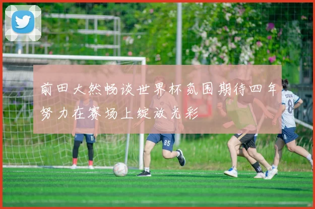 前田大然畅谈世界杯氛围期待四年努力在赛场上绽放光彩