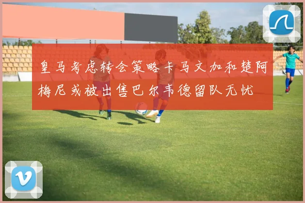 皇马考虑转会策略卡马文加和楚阿梅尼或被出售巴尔韦德留队无忧