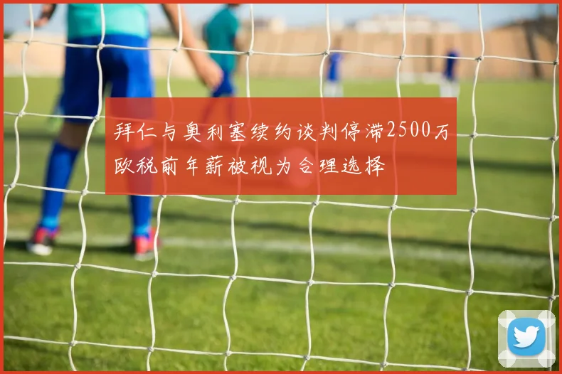 拜仁与奥利塞续约谈判停滞2500万欧税前年薪被视为合理选择