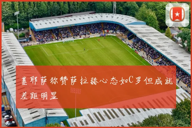 基耶萨称赞萨拉赫心态如C罗但成就差距明显