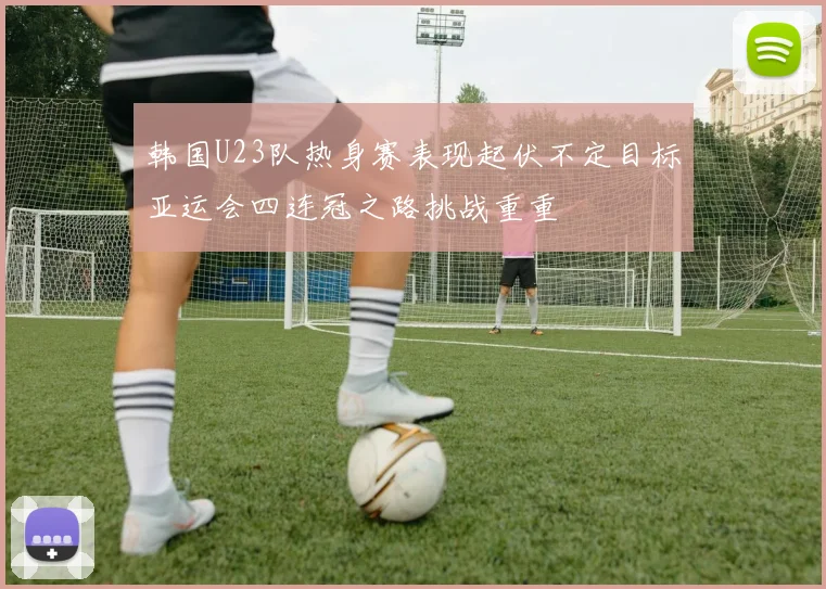 韩国U23队热身赛表现起伏不定目标亚运会四连冠之路挑战重重