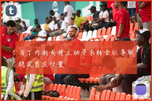 马丁内利或将主动寻求转会以争取稳定首发位置